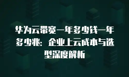 华为云带宽一年多少钱一年多少兆：企业上云成本与选型深度解析