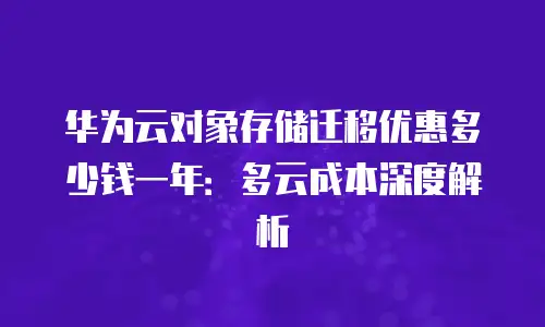 华为云对象存储迁移优惠多少钱一年：多云成本深度解析