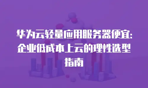 华为云轻量应用服务器便宜：企业低成本上云的理性选型指南