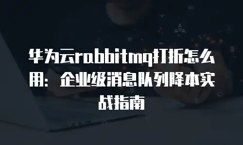 华为云rabbitmq打折怎么用：企业级消息队列降本实战指南