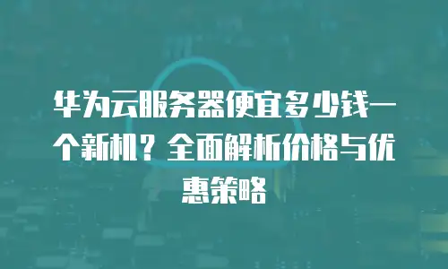 华为云服务器便宜多少钱一个新机？全面解析价格与优惠策略