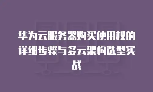 华为云服务器购买使用权的详细步骤与多云架构选型实战