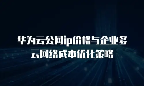华为云公网ip价格与企业多云网络成本优化策略