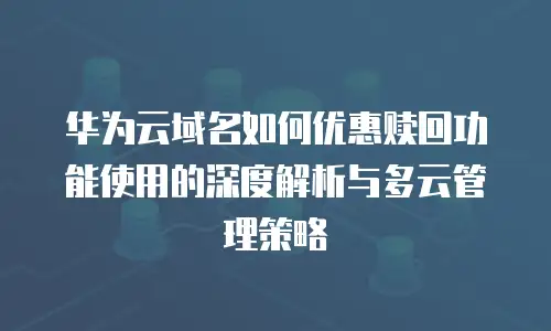 华为云域名如何优惠赎回功能使用的深度解析与多云管理策略