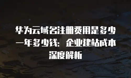 华为云域名注册费用是多少一年多少钱：企业建站成本深度解析