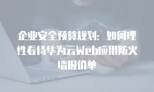 企业安全预算规划：如何理性看待华为云Web应用防火墙报价单