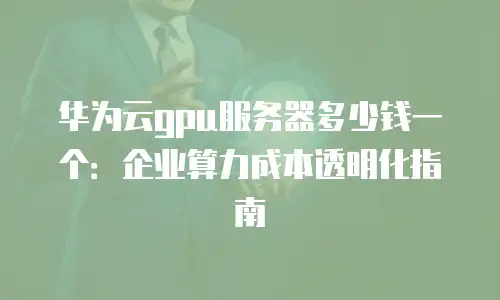 华为云gpu服务器多少钱一个：企业算力成本透明化指南
