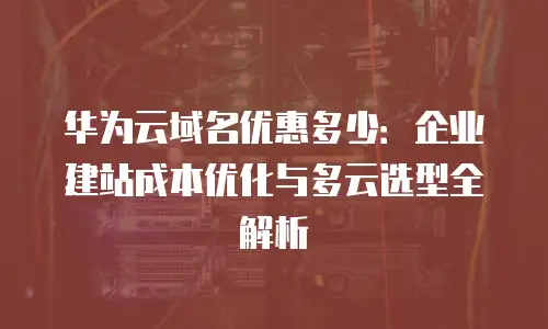 华为云域名优惠多少：企业建站成本优化与多云选型全解析