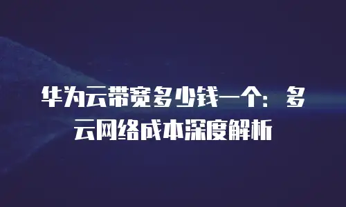 华为云带宽多少钱一个：多云网络成本深度解析