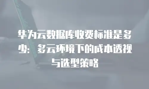 华为云数据库收费标准是多少：多云环境下的成本透视与选型策略