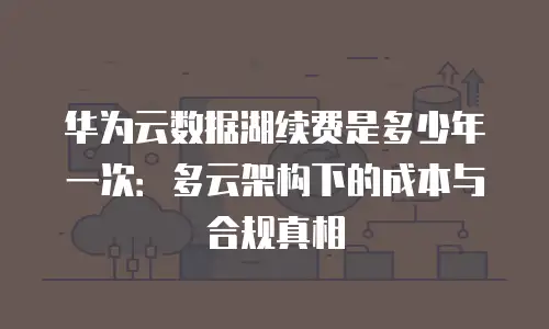 华为云数据湖续费是多少年一次：多云架构下的成本与合规真相