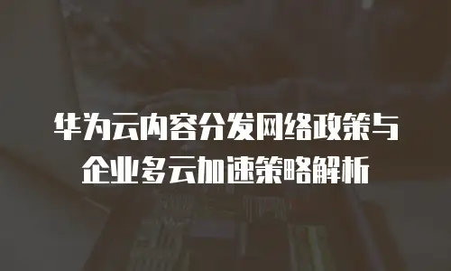 华为云内容分发网络政策与企业多云加速策略解析