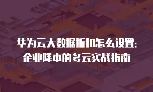 华为云大数据折扣怎么设置：企业降本的多云实战指南