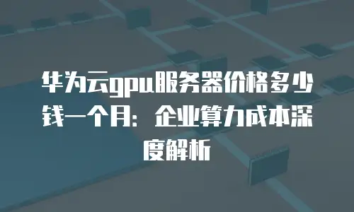华为云gpu服务器价格多少钱一个月：企业算力成本深度解析