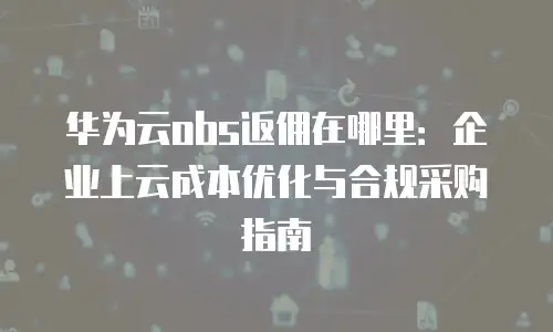 华为云obs返佣在哪里：企业上云成本优化与合规采购指南