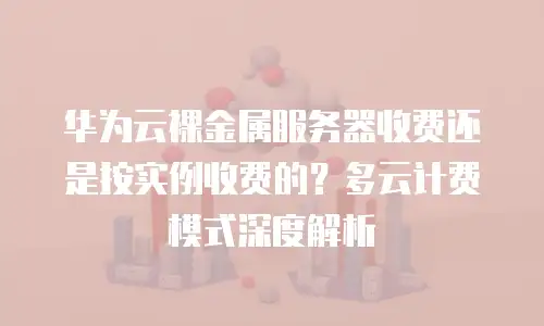 华为云裸金属服务器收费还是按实例收费的？多云计费模式深度解析
