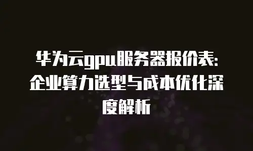 华为云gpu服务器报价表：企业算力选型与成本优化深度解析