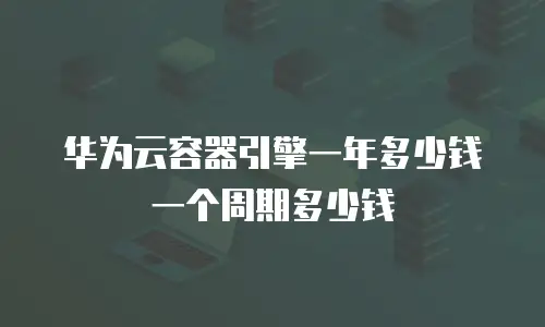 华为云容器引擎一年多少钱一个周期多少钱