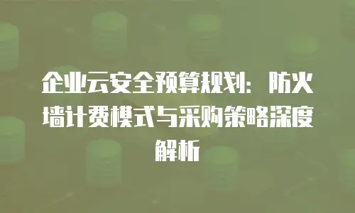 企业云安全预算规划：防火墙计费模式与采购策略深度解析