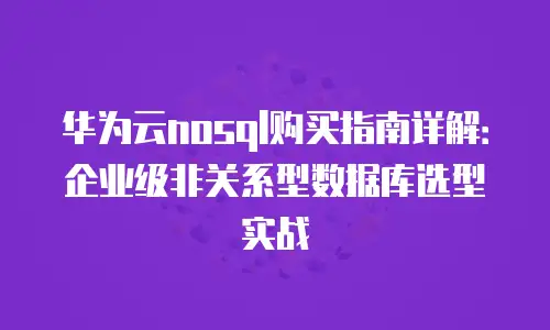 华为云nosql购买指南详解：企业级非关系型数据库选型实战