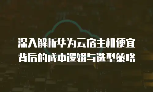 深入解析华为云宿主机便宜背后的成本逻辑与选型策略