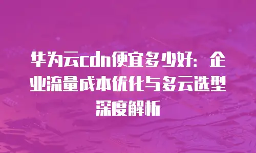 华为云cdn便宜多少好：企业流量成本优化与多云选型深度解析