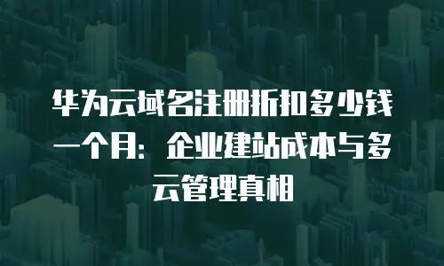 华为云域名注册折扣多少钱一个月：企业建站成本与多云管理真相