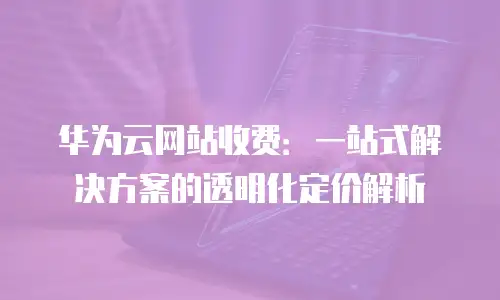 华为云网站收费：一站式解决方案的透明化定价解析