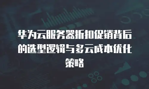 华为云服务器折扣促销背后的选型逻辑与多云成本优化策略