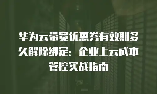 华为云带宽优惠券有效期多久解除绑定：企业上云成本管控实战指南