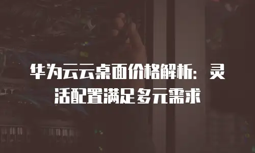 华为云云桌面价格解析：灵活配置满足多元需求