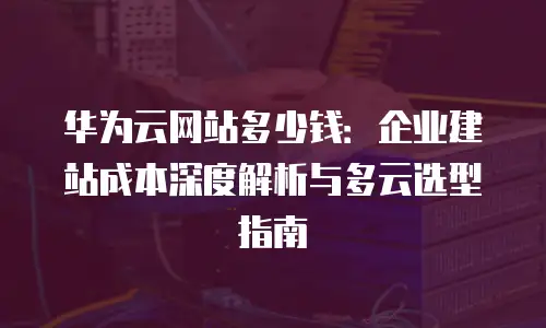 华为云网站多少钱：企业建站成本深度解析与多云选型指南