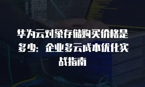 华为云对象存储购买价格是多少：企业多云成本优化实战指南