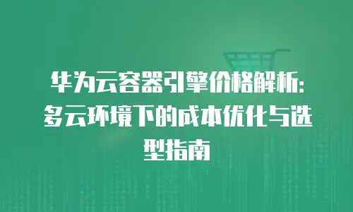 华为云容器引擎价格解析：多云环境下的成本优化与选型指南