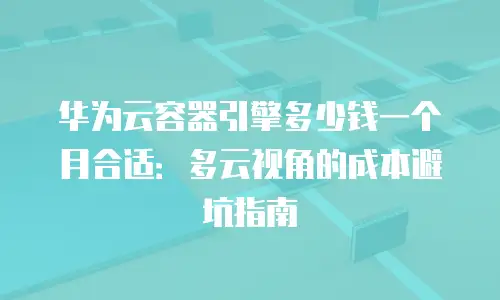 华为云容器引擎多少钱一个月合适：多云视角的成本避坑指南