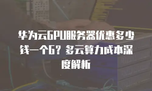 华为云GPU服务器优惠多少钱一个G？多云算力成本深度解析