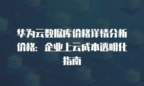 华为云数据库价格详情分析价格：企业上云成本透明化指南