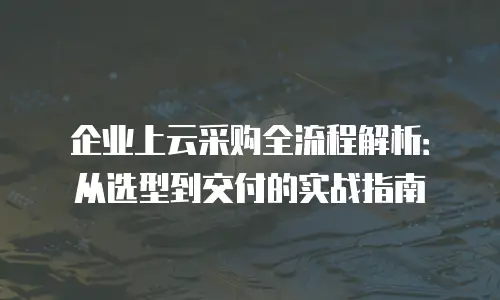 企业上云采购全流程解析：从选型到交付的实战指南
