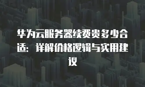 华为云服务器续费贵多少合适：详解价格逻辑与实用建议