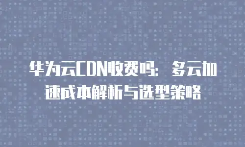 华为云CDN收费吗：多云加速成本解析与选型策略