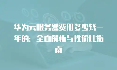 华为云服务器费用多少钱一年的：全面解析与性价比指南