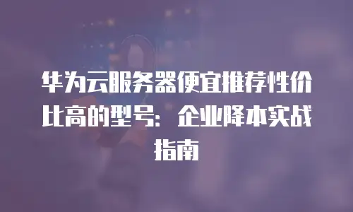 华为云服务器便宜推荐性价比高的型号：企业降本实战指南