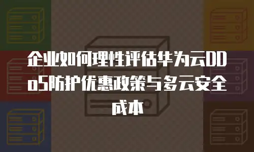 企业如何理性评估华为云DDoS防护优惠政策与多云安全成本