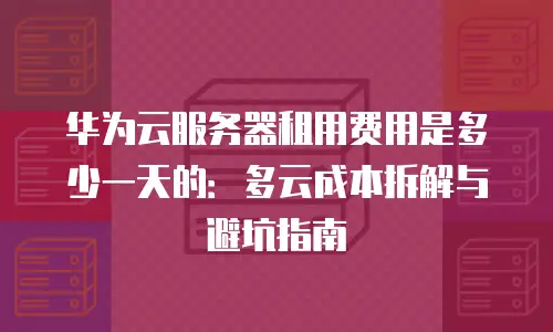 华为云服务器租用费用是多少一天的：多云成本拆解与避坑指南