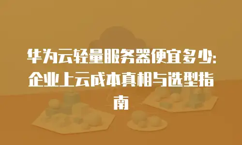 华为云轻量服务器便宜多少：企业上云成本真相与选型指南