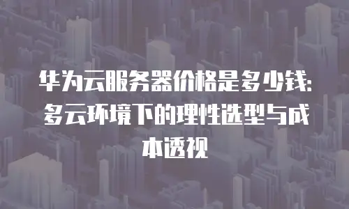 华为云服务器价格是多少钱：多云环境下的理性选型与成本透视