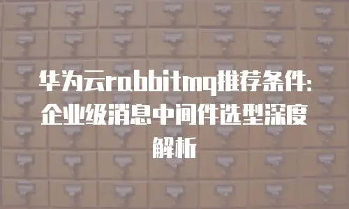 华为云rabbitmq推荐条件：企业级消息中间件选型深度解析