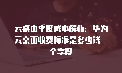 云桌面季度成本解析：华为云桌面收费标准是多少钱一个季度