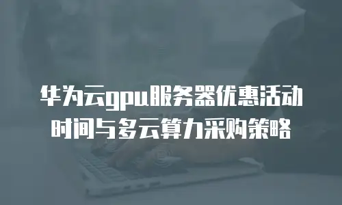 华为云gpu服务器优惠活动时间与多云算力采购策略
