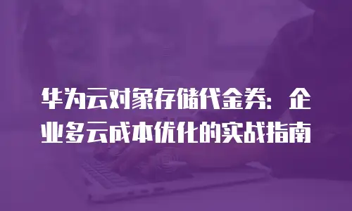 华为云对象存储代金券：企业多云成本优化的实战指南